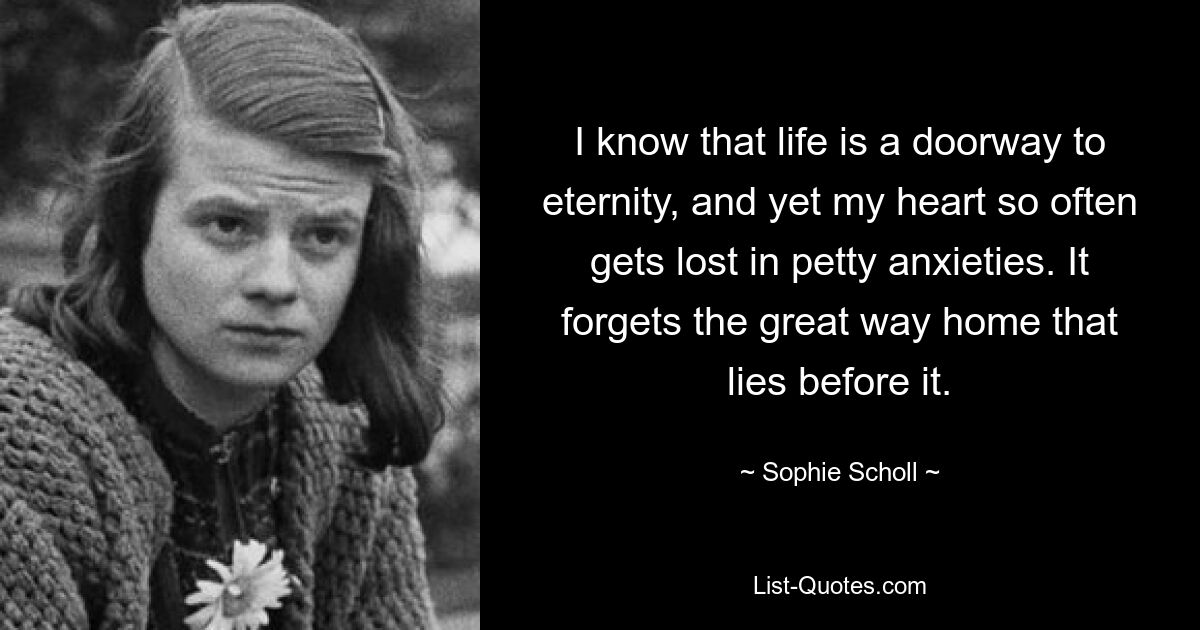 Я знаю, что жизнь — это дверь в вечность, и все же мое сердце так часто теряется в мелких тревогах. Оно забывает великий путь домой, который лежит перед ним. — © Софи Шолль