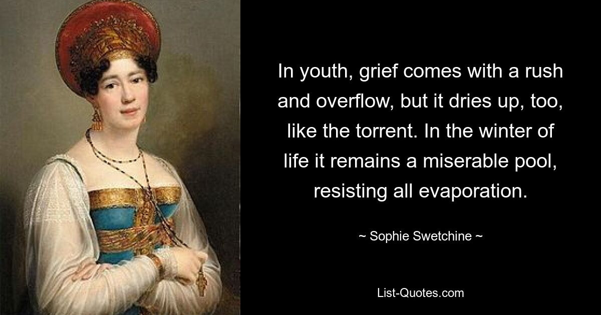 In youth, grief comes with a rush and overflow, but it dries up, too, like the torrent. In the winter of life it remains a miserable pool, resisting all evaporation. — © Sophie Swetchine