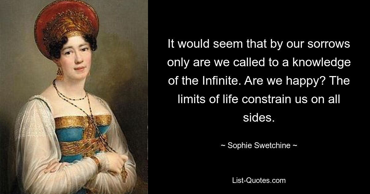 It would seem that by our sorrows only are we called to a knowledge of the Infinite. Are we happy? The limits of life constrain us on all sides. — © Sophie Swetchine