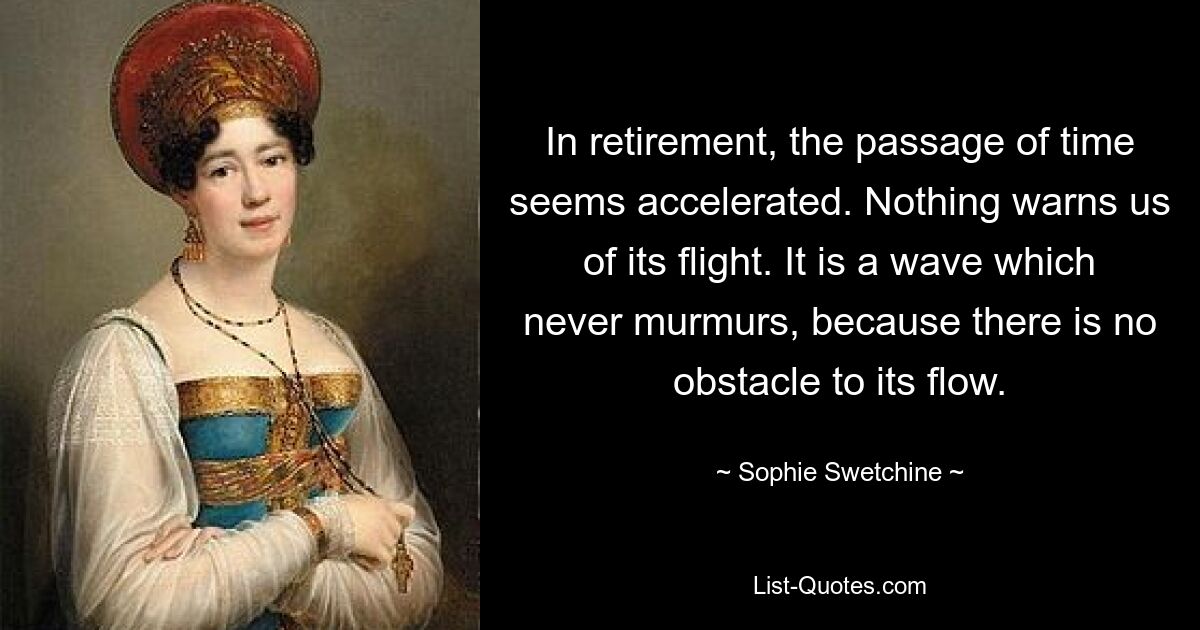 In retirement, the passage of time seems accelerated. Nothing warns us of its flight. It is a wave which never murmurs, because there is no obstacle to its flow. — © Sophie Swetchine