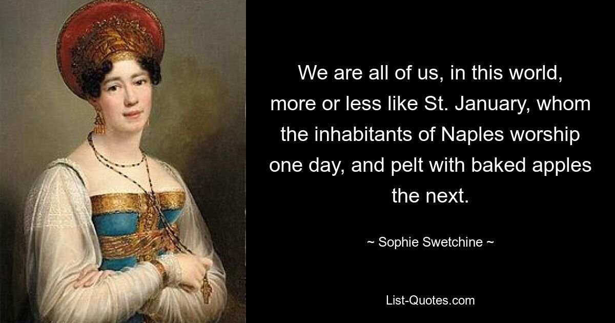 We are all of us, in this world, more or less like St. January, whom the inhabitants of Naples worship one day, and pelt with baked apples the next. — © Sophie Swetchine