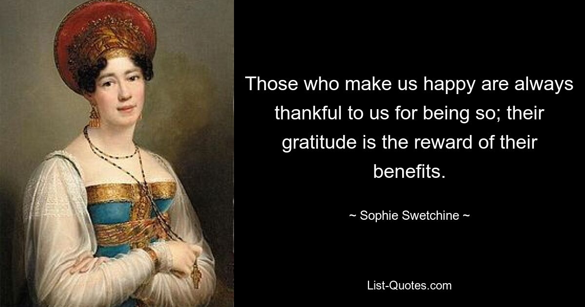 Those who make us happy are always thankful to us for being so; their gratitude is the reward of their benefits. — © Sophie Swetchine