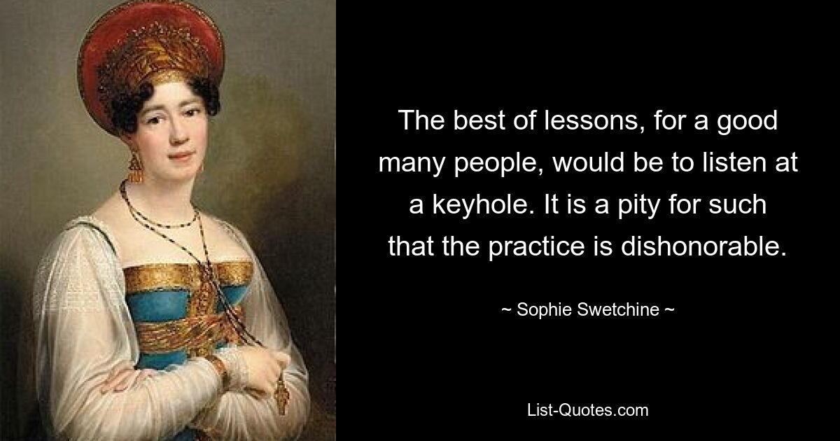 The best of lessons, for a good many people, would be to listen at a keyhole. It is a pity for such that the practice is dishonorable. — © Sophie Swetchine