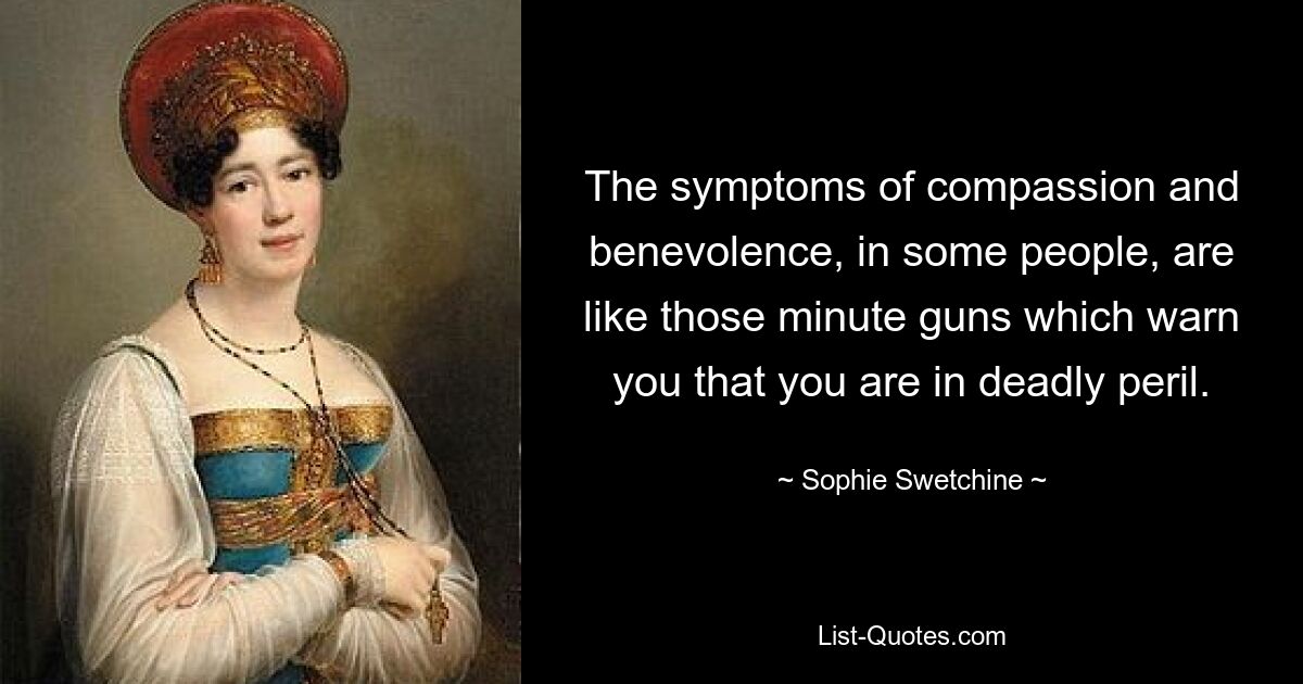 The symptoms of compassion and benevolence, in some people, are like those minute guns which warn you that you are in deadly peril. — © Sophie Swetchine