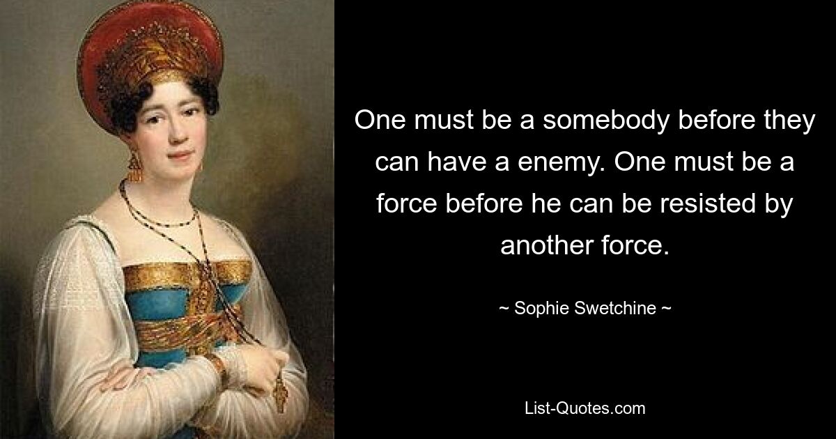 One must be a somebody before they can have a enemy. One must be a force before he can be resisted by another force. — © Sophie Swetchine