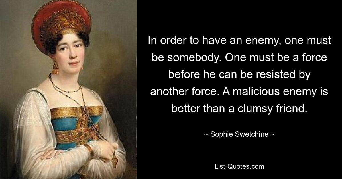 In order to have an enemy, one must be somebody. One must be a force before he can be resisted by another force. A malicious enemy is better than a clumsy friend. — © Sophie Swetchine