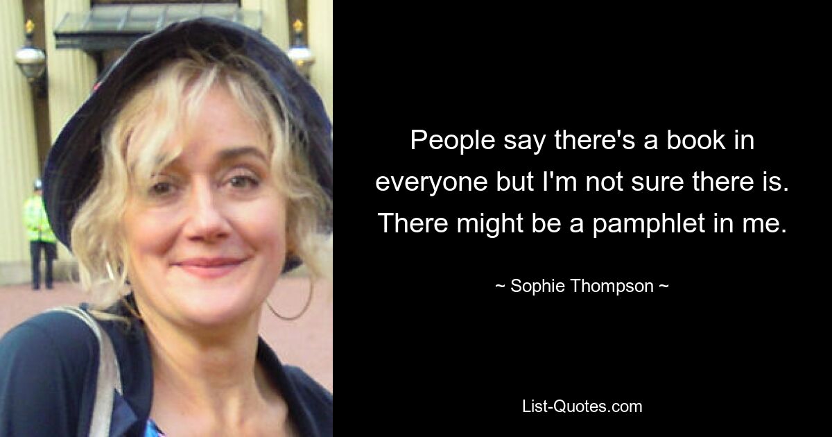 People say there's a book in everyone but I'm not sure there is. There might be a pamphlet in me. — © Sophie Thompson