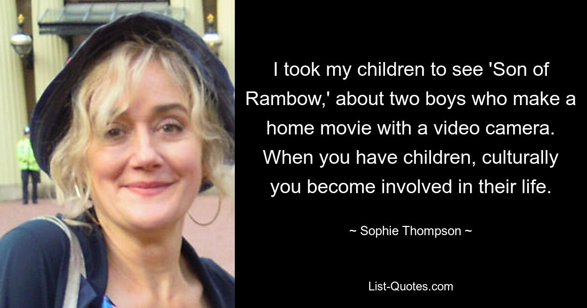 I took my children to see 'Son of Rambow,' about two boys who make a home movie with a video camera. When you have children, culturally you become involved in their life. — © Sophie Thompson