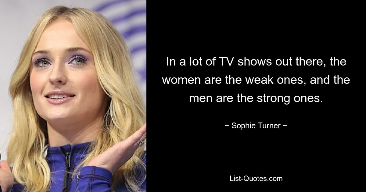 In a lot of TV shows out there, the women are the weak ones, and the men are the strong ones. — © Sophie Turner