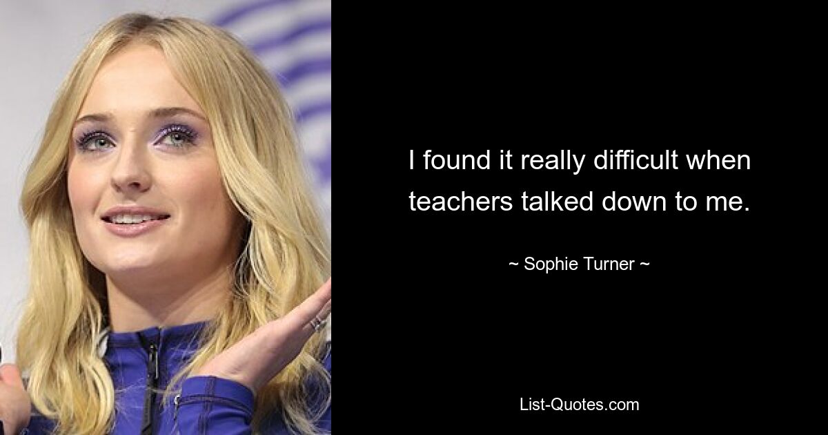 I found it really difficult when teachers talked down to me. — © Sophie Turner