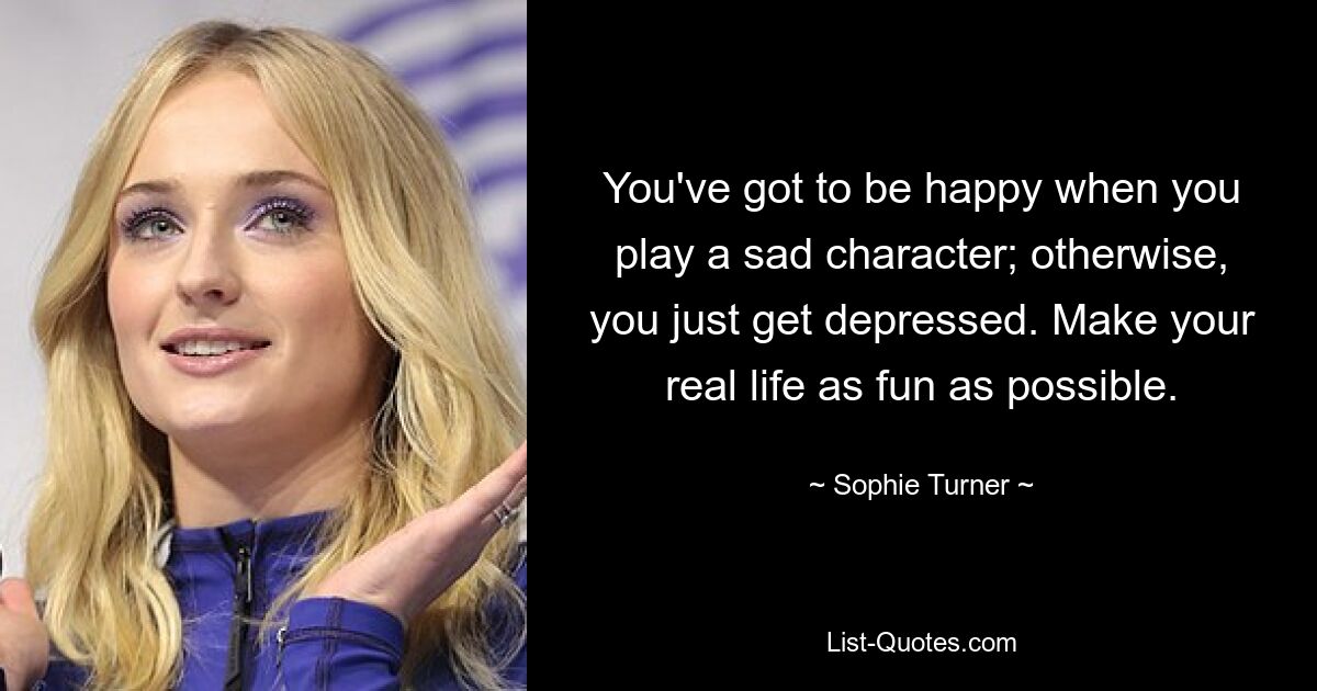 You've got to be happy when you play a sad character; otherwise, you just get depressed. Make your real life as fun as possible. — © Sophie Turner