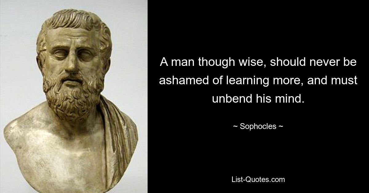 A man though wise, should never be ashamed of learning more, and must unbend his mind. — © Sophocles