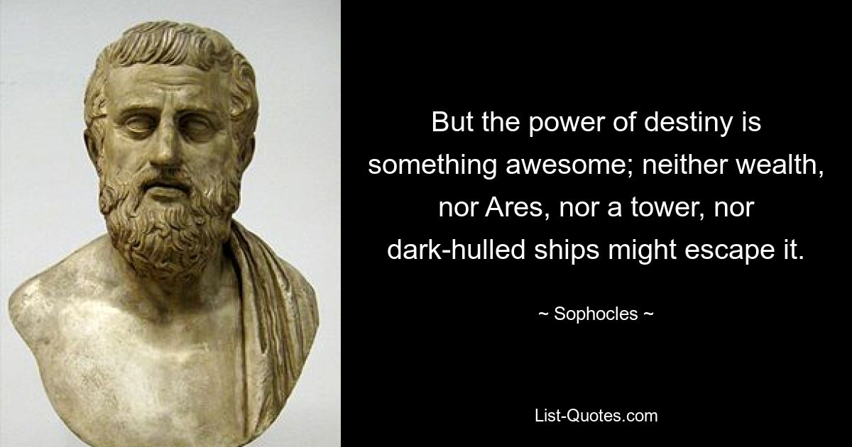 But the power of destiny is something awesome; neither wealth, nor Ares, nor a tower, nor dark-hulled ships might escape it. — © Sophocles