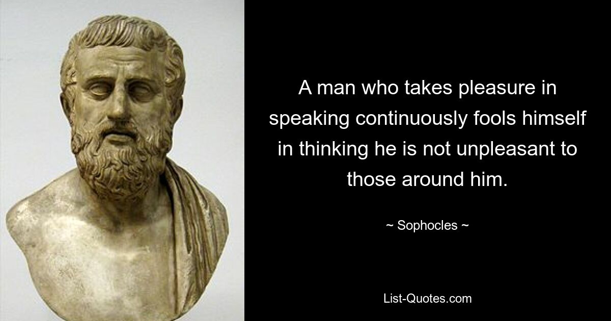 A man who takes pleasure in speaking continuously fools himself in thinking he is not unpleasant to those around him. — © Sophocles