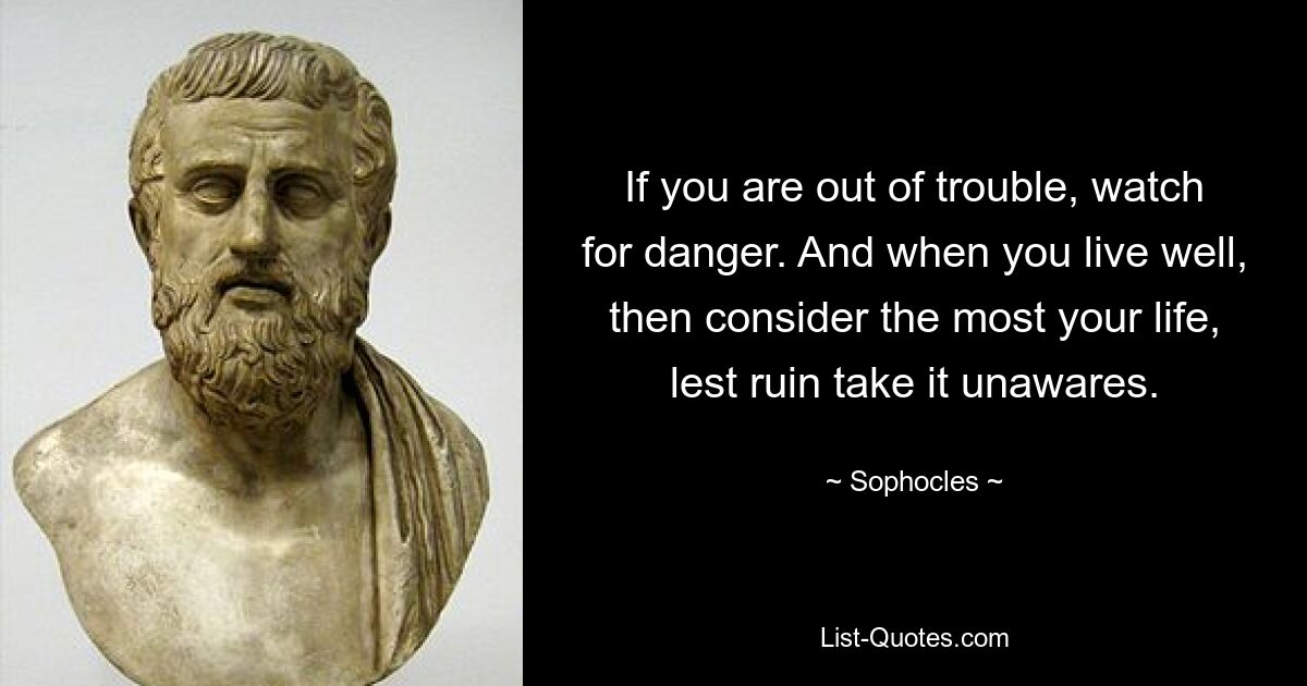 If you are out of trouble, watch for danger. And when you live well, then consider the most your life, lest ruin take it unawares. — © Sophocles