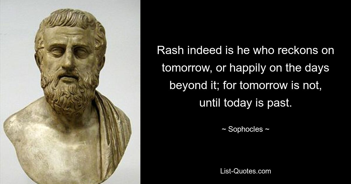 Rash indeed is he who reckons on tomorrow, or happily on the days beyond it; for tomorrow is not, until today is past. — © Sophocles