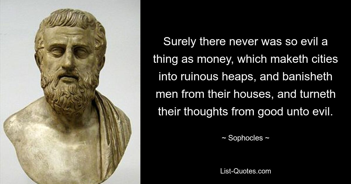 Surely there never was so evil a thing as money, which maketh cities into ruinous heaps, and banisheth men from their houses, and turneth their thoughts from good unto evil. — © Sophocles