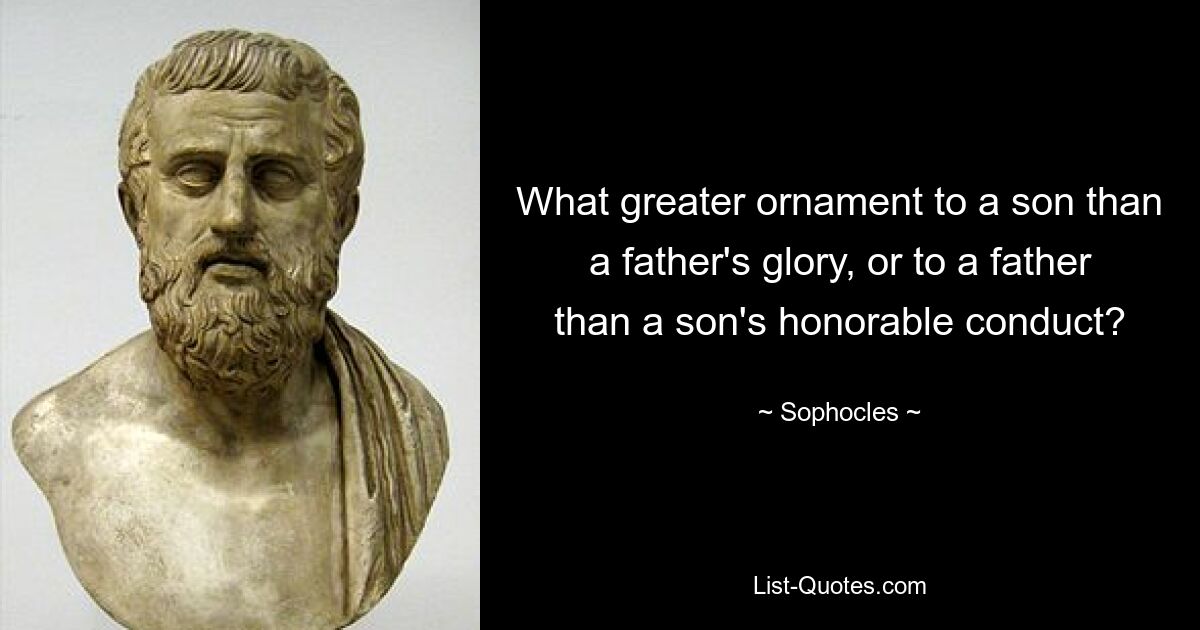 What greater ornament to a son than a father's glory, or to a father than a son's honorable conduct? — © Sophocles