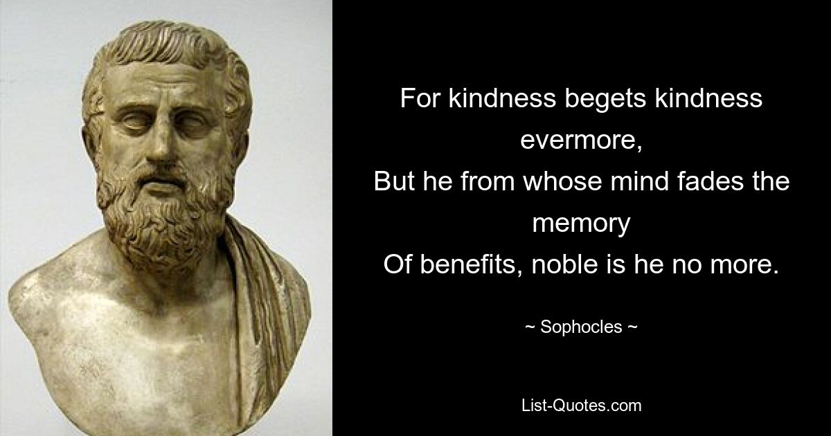 For kindness begets kindness evermore,
But he from whose mind fades the memory
Of benefits, noble is he no more. — © Sophocles