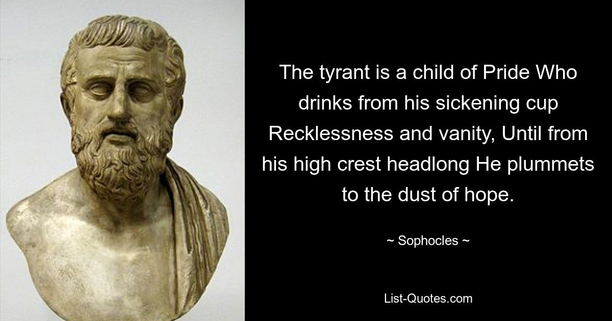 The tyrant is a child of Pride Who drinks from his sickening cup Recklessness and vanity, Until from his high crest headlong He plummets to the dust of hope. — © Sophocles