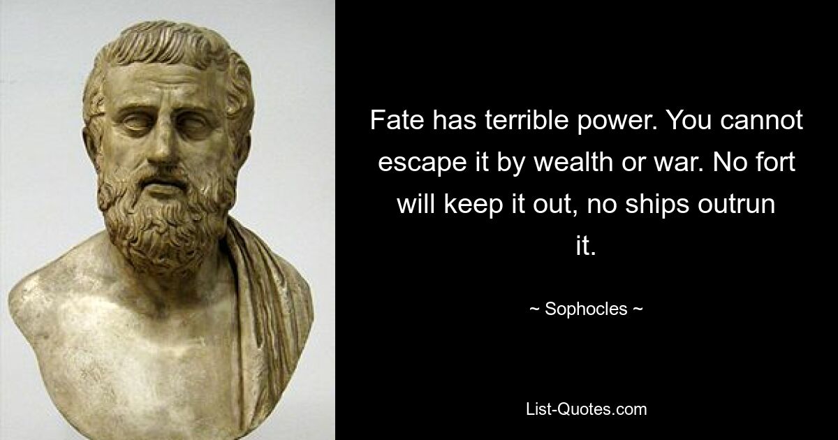 Fate has terrible power. You cannot escape it by wealth or war. No fort will keep it out, no ships outrun it. — © Sophocles