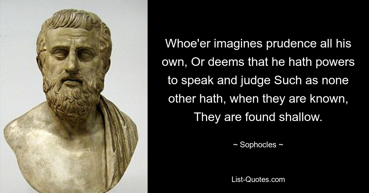 Wer sich Klugheit einbildet, die ganz ihm gehört, oder meint, er hätte Rede- und Urteilsfähigkeiten wie kein anderer, der wird, wenn er bekannt ist, als oberflächlich empfunden. — © Sophokles
