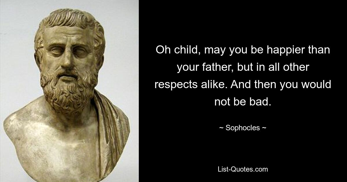 Oh child, may you be happier than your father, but in all other respects alike. And then you would not be bad. — © Sophocles