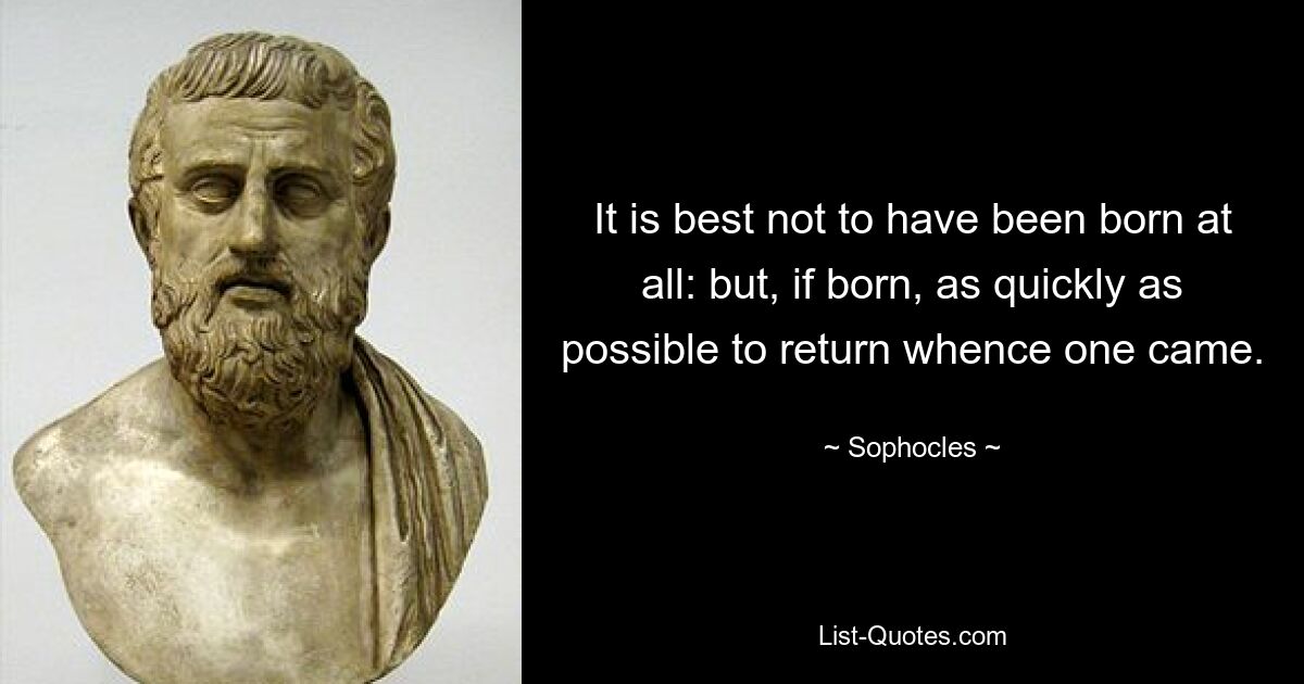 It is best not to have been born at all: but, if born, as quickly as possible to return whence one came. — © Sophocles