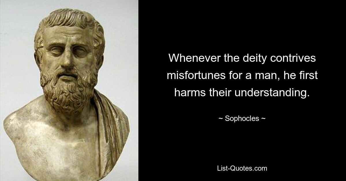 Whenever the deity contrives misfortunes for a man, he first harms their understanding. — © Sophocles