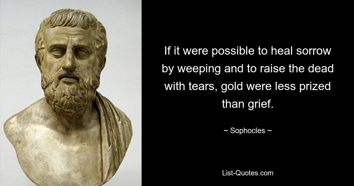 If it were possible to heal sorrow by weeping and to raise the dead with tears, gold were less prized than grief. — © Sophocles