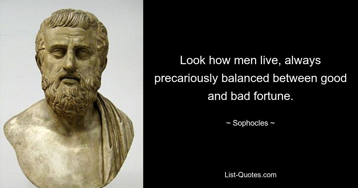 Look how men live, always precariously balanced between good and bad fortune. — © Sophocles