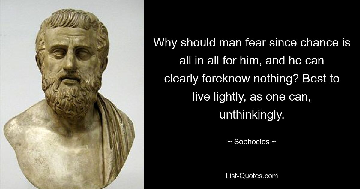 Why should man fear since chance is all in all for him, and he can clearly foreknow nothing? Best to live lightly, as one can, unthinkingly. — © Sophocles