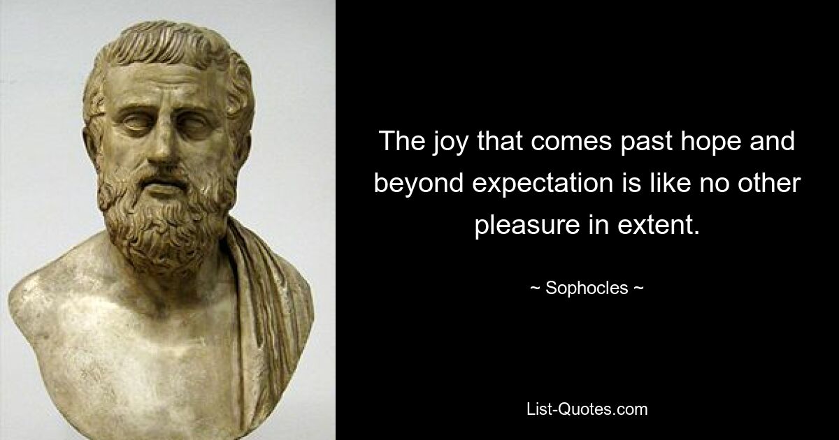 The joy that comes past hope and beyond expectation is like no other pleasure in extent. — © Sophocles