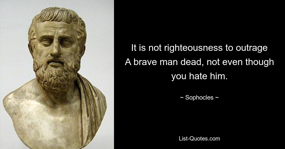 It is not righteousness to outrage A brave man dead, not even though you hate him. — © Sophocles