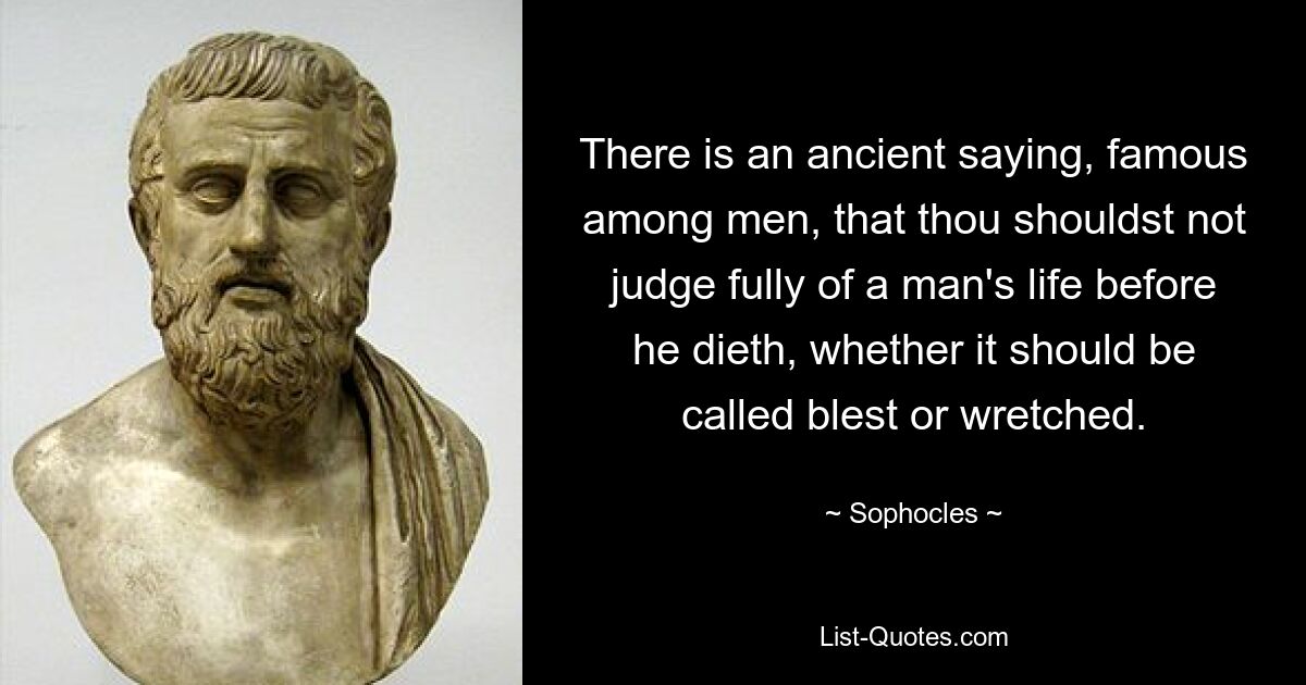 There is an ancient saying, famous among men, that thou shouldst not judge fully of a man's life before he dieth, whether it should be called blest or wretched. — © Sophocles