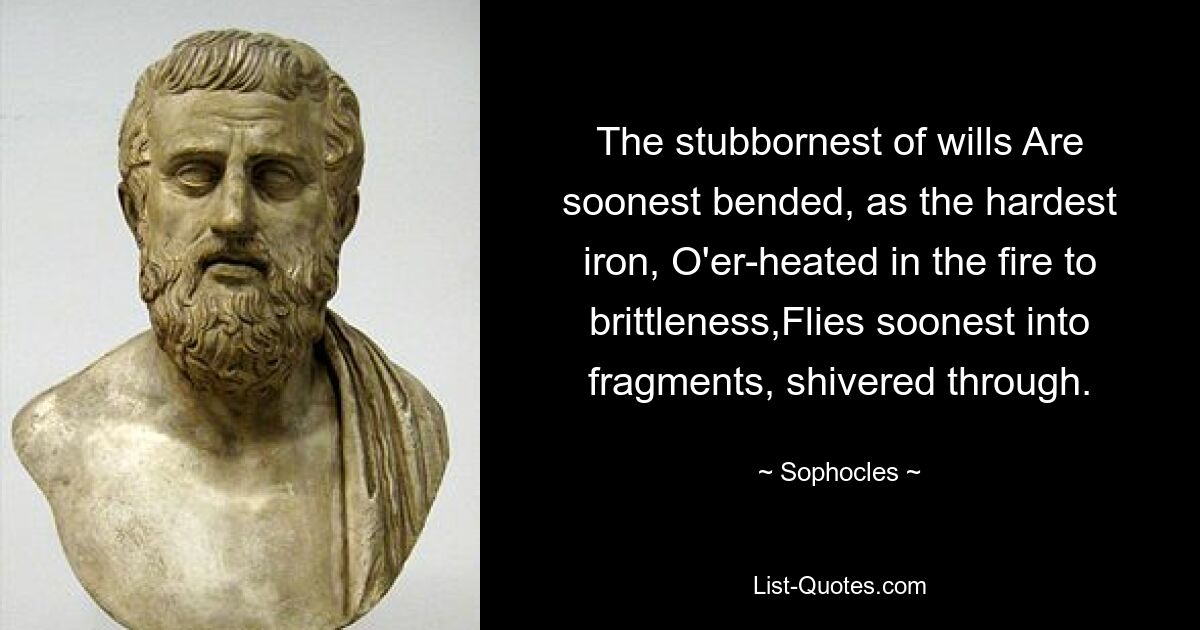 The stubbornest of wills Are soonest bended, as the hardest iron, O'er-heated in the fire to brittleness,Flies soonest into fragments, shivered through. — © Sophocles