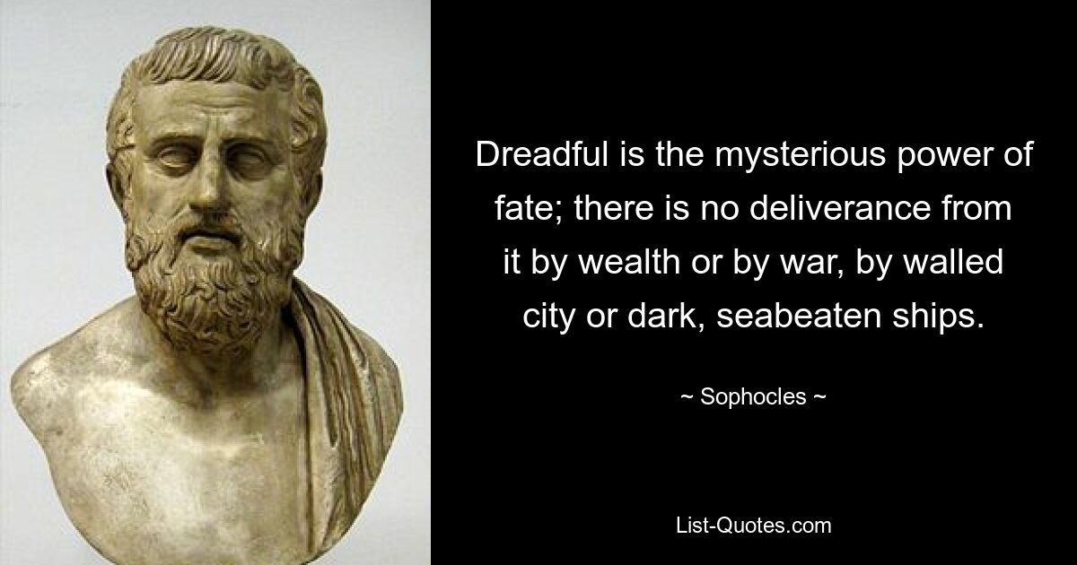 Dreadful is the mysterious power of fate; there is no deliverance from it by wealth or by war, by walled city or dark, seabeaten ships. — © Sophocles