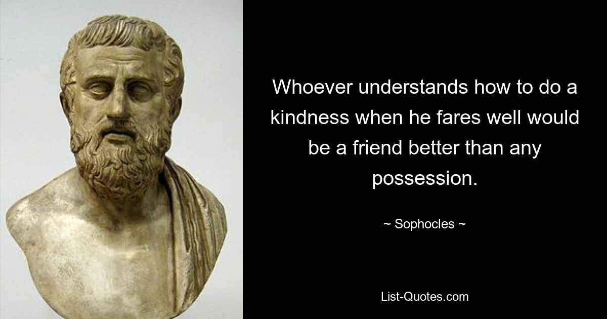 Whoever understands how to do a kindness when he fares well would be a friend better than any possession. — © Sophocles