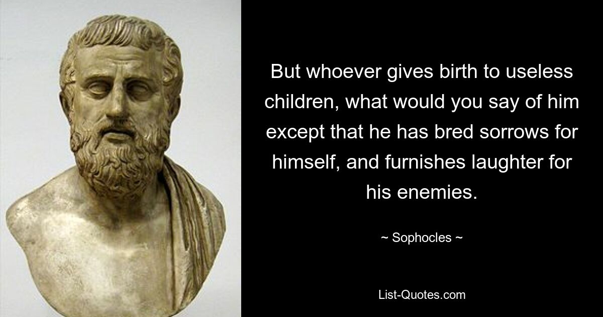 But whoever gives birth to useless children, what would you say of him except that he has bred sorrows for himself, and furnishes laughter for his enemies. — © Sophocles