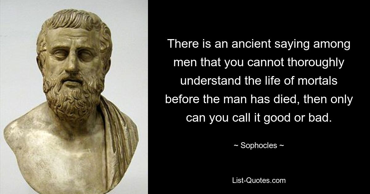 There is an ancient saying among men that you cannot thoroughly understand the life of mortals before the man has died, then only can you call it good or bad. — © Sophocles