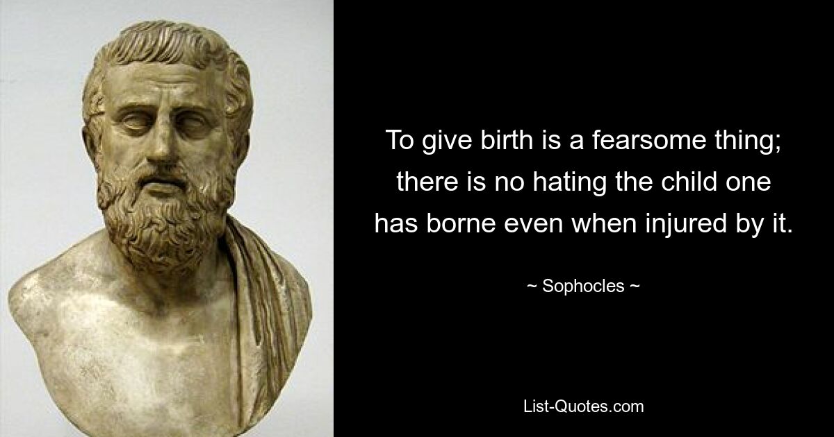 To give birth is a fearsome thing; there is no hating the child one has borne even when injured by it. — © Sophocles