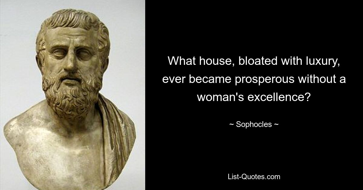 What house, bloated with luxury, ever became prosperous without a woman's excellence? — © Sophocles