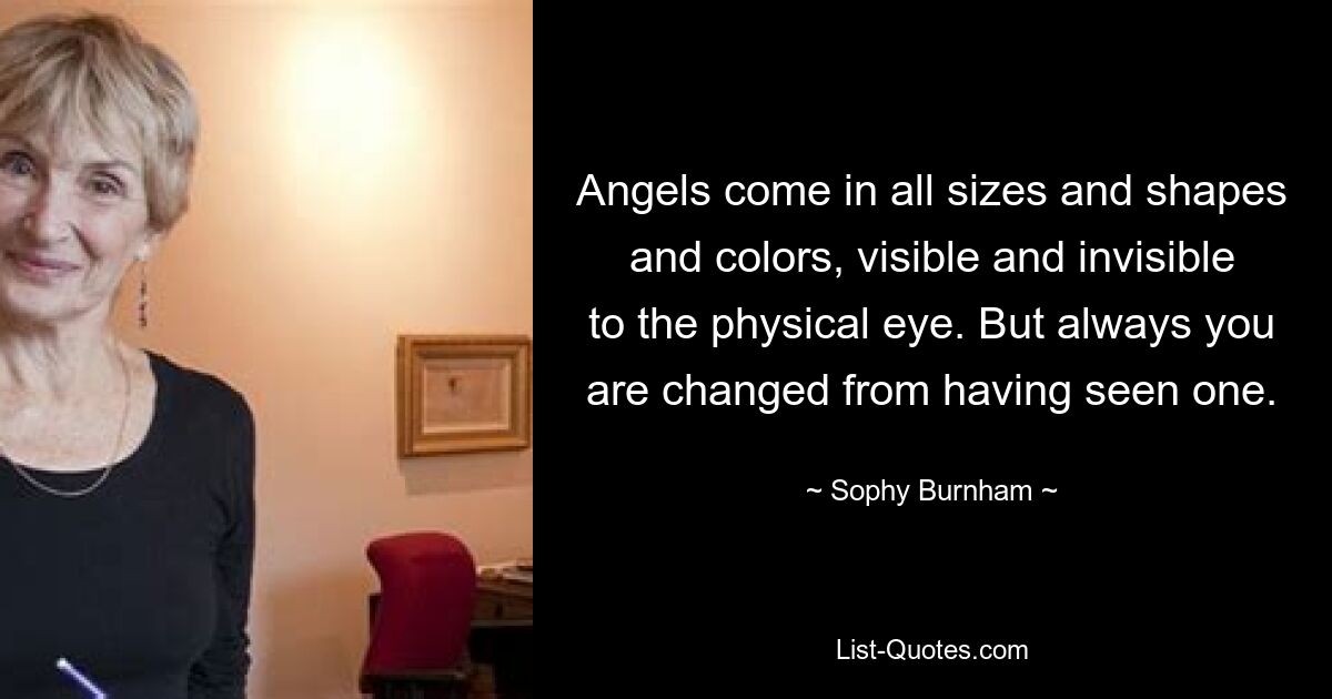 Angels come in all sizes and shapes and colors, visible and invisible to the physical eye. But always you are changed from having seen one. — © Sophy Burnham