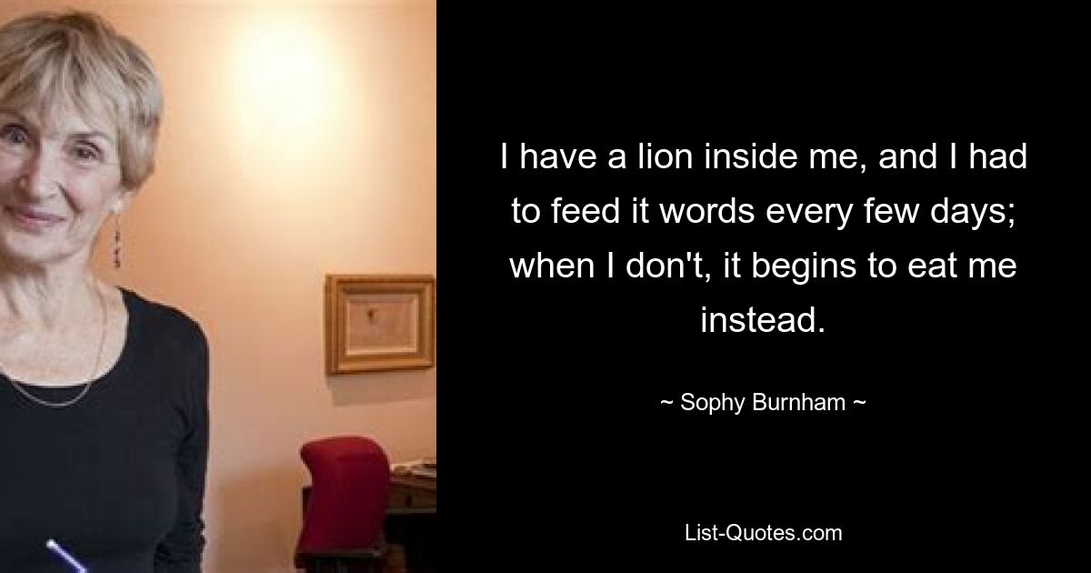 I have a lion inside me, and I had to feed it words every few days; when I don't, it begins to eat me instead. — © Sophy Burnham