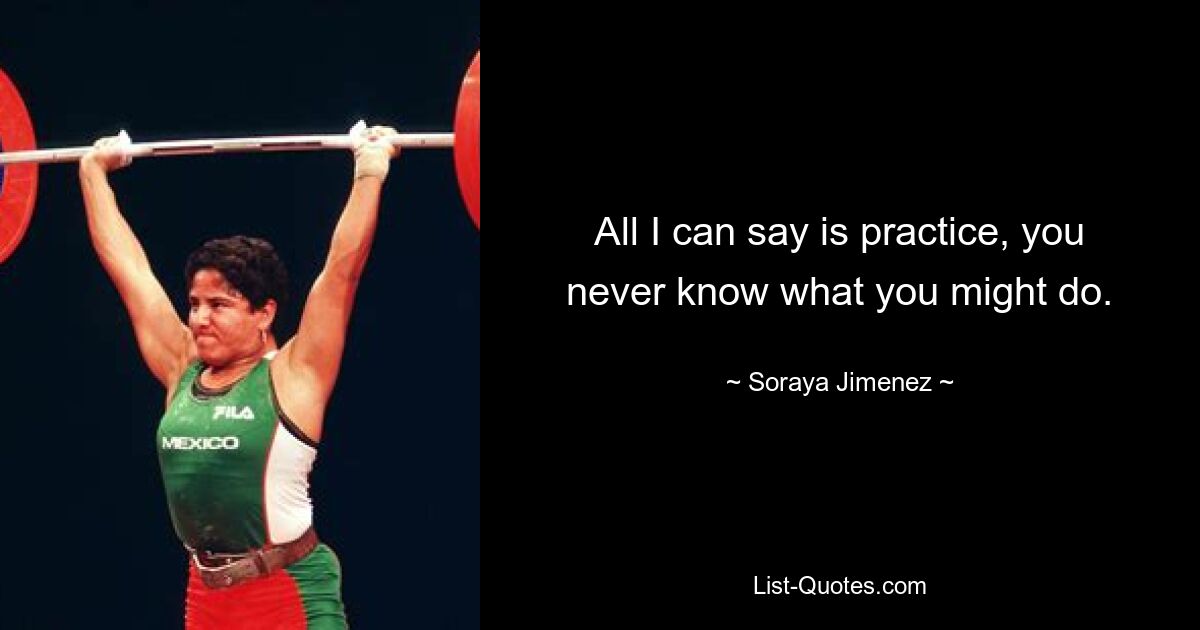 All I can say is practice, you never know what you might do. — © Soraya Jimenez