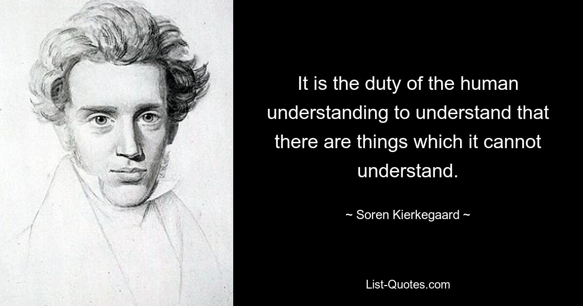 It is the duty of the human understanding to understand that there are things which it cannot understand. — © Soren Kierkegaard