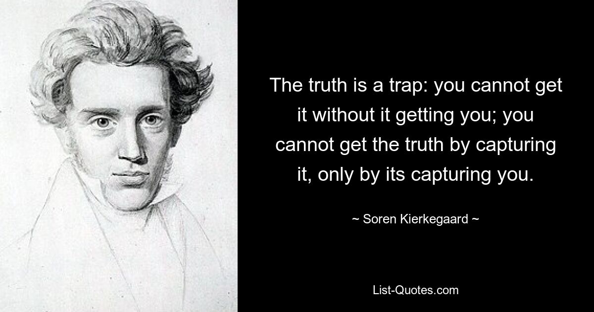 The truth is a trap: you cannot get it without it getting you; you cannot get the truth by capturing it, only by its capturing you. — © Soren Kierkegaard