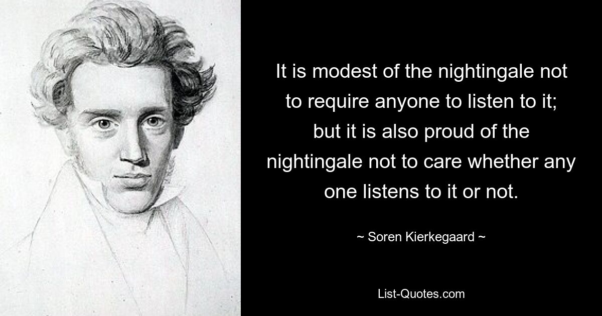 It is modest of the nightingale not to require anyone to listen to it; but it is also proud of the nightingale not to care whether any one listens to it or not. — © Soren Kierkegaard