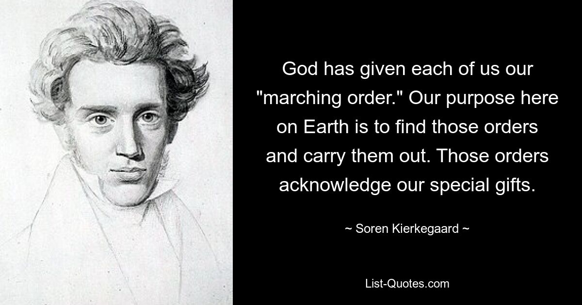 God has given each of us our "marching order." Our purpose here on Earth is to find those orders and carry them out. Those orders acknowledge our special gifts. — © Soren Kierkegaard