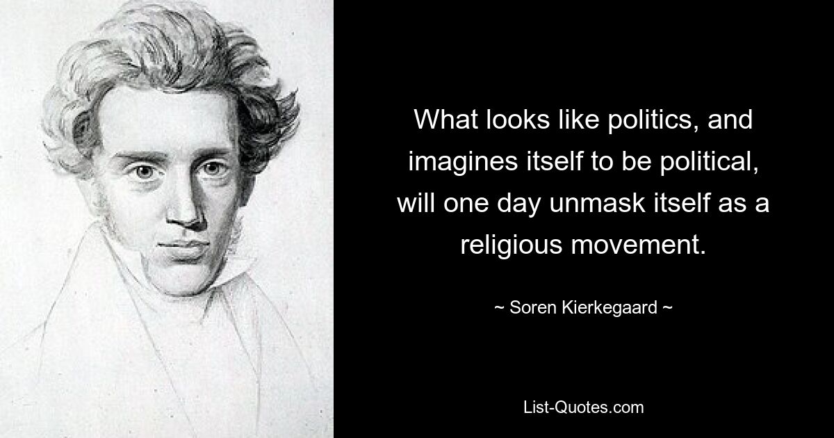 What looks like politics, and imagines itself to be political, will one day unmask itself as a religious movement. — © Soren Kierkegaard